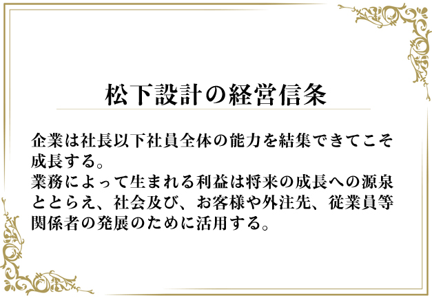 松下設計の経営信条 企業は社長以下社員全体の能力を結集できてこそ成長する。
業務によって生まれる利益は将来の成長への源泉ととらえ、社会及び、お客様や外注先、従業員等関係者の発展のために活用する。
